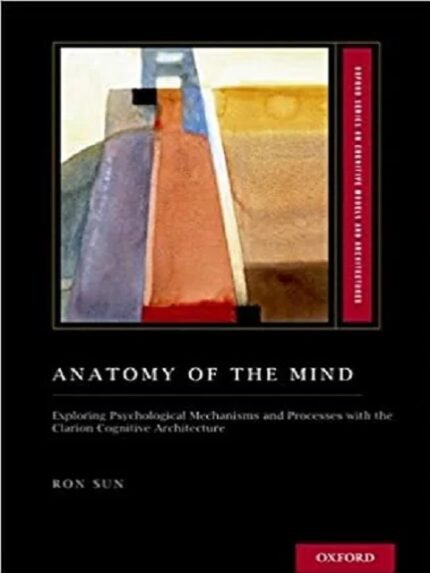 Anatomy of the Mind Exploring Psychological Mechanisms and Processes with the Clarion Cognitive Architecture 1st edition